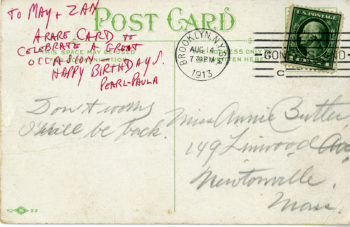 The original postcard is written in fine cursive, is addressed to a location in Massacchusics, and is poststamped 14 August 1913. The original postcard reads "Don't worry I will be back." An addition to the postcard written in red all-caps script reads "To May + Zan A rare card to celebrate a great occasion - happy birthday! Pearl + Paula."