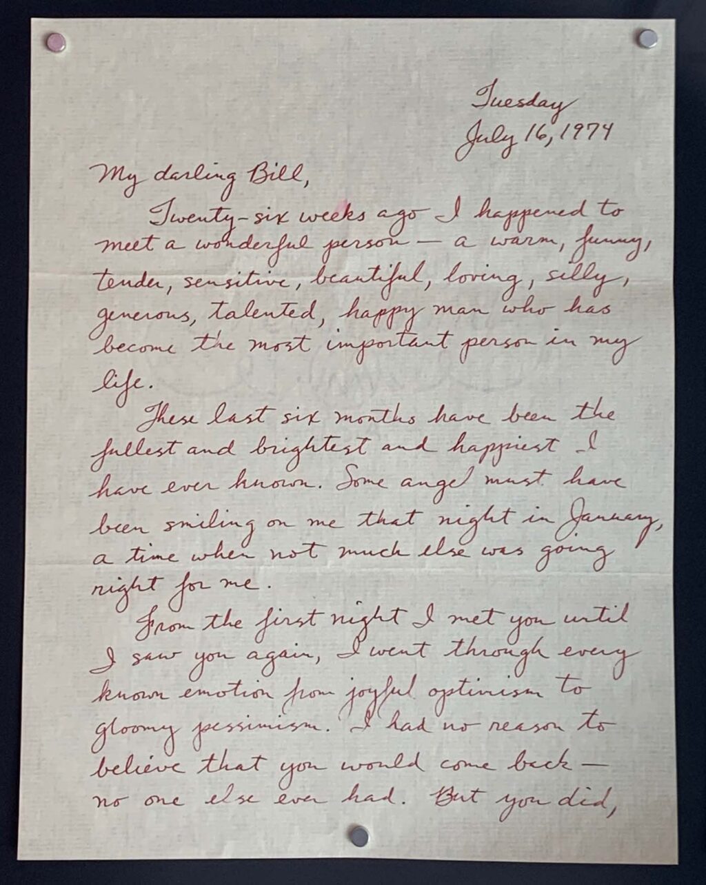 "Tuesday, July 16, 1974. 
My darling Bill, 
Twenty-six weeks ago I happened to meet a wonderful person - a warm, funny, tender, sensitive, beautiful, loving, silly, generous, talented, happy man who has become the most important person in my life. 

These last six months have been the fullest and brightest and happiest I have ever known. Some angel must have been smiling on me that night in January, a time when not much else was going right for me. 

From the first night I met you until I saw you again, I went through every known emotion from joyful optimism to gloomy pessimism. I had no reason to believe that you would come back - no one else ever had. But you did, [...]" (page 1 of 4, the rest of which can be found in the John Hansford and Bill Leach Personal Papers linked within the page).