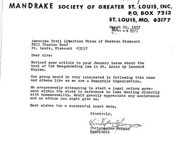 Typed letter from Christopher Morgan of the Mandrake Society writing to the ACLU of Eastern Missouri, 1972. The letter reads: Dear Sirs, Noticed your article in your January issue about the test of the Masquerading law in St. Louis by Leonard Kaplan. Our group would be very interested in following this case and others like as we are a Homophile Organization. We are presently attempting to start a legal reform movement within the state in referece to laws dealing directly with homosexuality. woul greatly appreciate any assistance and or advice you might give us. Best wishes for a successful court date. Sincerely,  Christopher Morgan. 