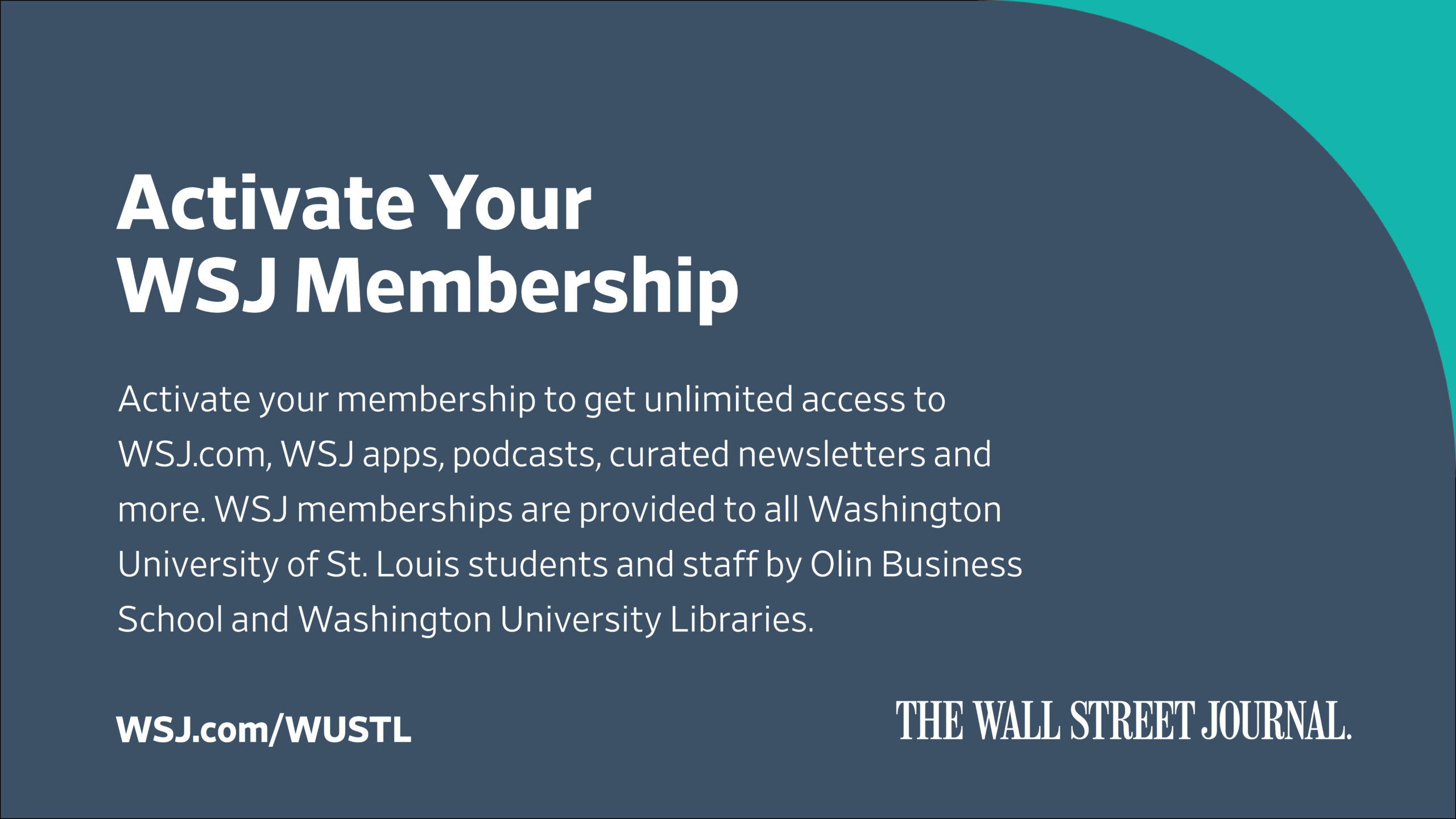 This poster is titled "Activate Your [Wall Street Journal] WSJ Membership" and reads: Activate your membership to get unlimited access to WSJ.com, WSJ apps, podcasts, curated newsletters, and more. WSJ memberships are provided to all Washington University of St. Louis students and staff by Olin Business School and Washington University Libraries. WSJ.com/WUSTL