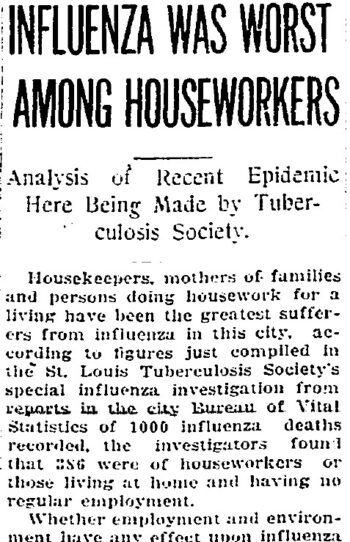 A partial image from a news paper article titled "Influenza was Worst Among Houseworkers: Analysis of Recent Epidemic Here Being made by Tuberculosis Society." The article reads: Housekeepers, mothers of families and persons doing housework for a living have been the greatest sufferers from influenza in this city, according to figures just compiled in the St. Louis Tuberculosis Society's special influenza investigation from reports in the city Bureau of Vital Statistics of 1000 influenza deaths recorded, the investigators found that 386 were of houseworkers or those living at home and having no regular employment. Whether employment and environment have any effect upon influenza...