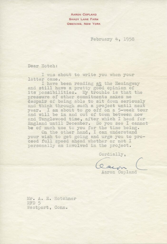 A typed letter on paper with a header of "Aaron Copland, Shady Lane Farm, Ossining, New York." The letter is dated 4 February 1958 and reads "Dear Hotch: I was about to write you when your letter came. I have been reading at (underlined) the Hemingway and still have a pretty good opinion of its possibilities. My trouble is that the pressure of other commitments makes me despair of being able to sit down seriously and think through such a project until next year. I am about to go off on a 5-week tour and will be in and out of town between now and Tanglewood time, after which I head for England until December. So you see I cannot be of much use to you for the time being. On the other hand, I can understand your wish to get going and urge you to proceed full speed ahead whether or not I personally am involved in the project. Cordially, Aaron Copland."