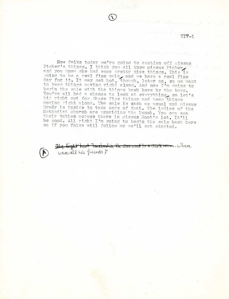 The following is typed on plain paper: "Now folks today we're going to auction off missus Pimber's things. I think you all knew missus Pimber and you know she had some pretty nice things. This is going to be a real fine sale and we have a real fine day for it. It may get hot, though, later on, so we want to keep things moving right along. And now I'm going to begin the sale with the things back here by the barn. You've all had a chance to look at everything so let's bid right out for these find things and keep things moving right along. The sale is cash as usual and missus Grady is inside to take care of that. The ladies of the Methodist church are providing the lunch. You can see their tables across there in missus Root's lot. It'll be good. All right I'm going ot begin with the sale back here so if you folks will follow me we'll get started." A handwritten note follows; the first two sentences of the note are crossed out: "The light hurt Israbestis. He was used to a dark room. Where were all his friends?"